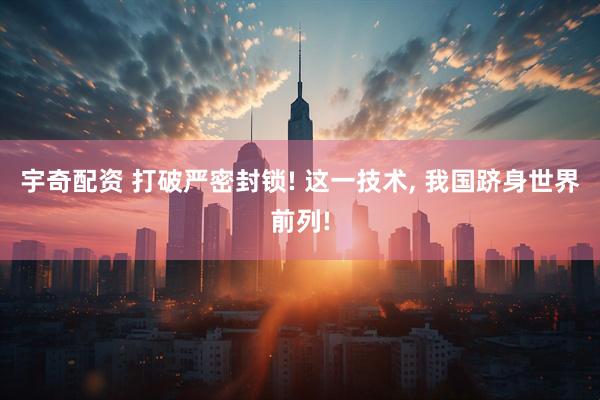 宇奇配资 打破严密封锁! 这一技术, 我国跻身世界前列!