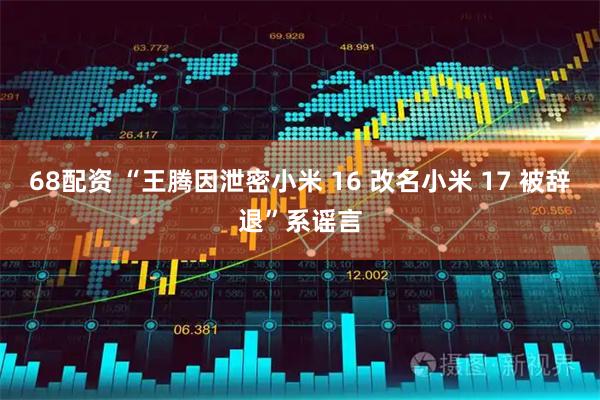 68配资 “王腾因泄密小米 16 改名小米 17 被辞退”系谣言