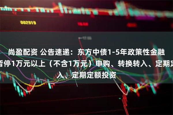 尚盈配资 公告速递：东方中债1-5年政策性金融债基金暂停1万元以上（不含1万元）申购、转换转入、定期定额投资