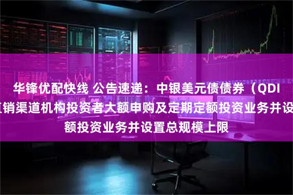 华锋优配快线 公告速递：中银美元债债券（QDII）基金暂停直销渠道机构投资者大额申购及定期定额投资业务并设置总规模上限