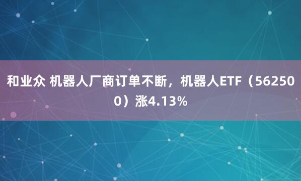 和业众 机器人厂商订单不断，机器人ETF（562500）涨4.13%