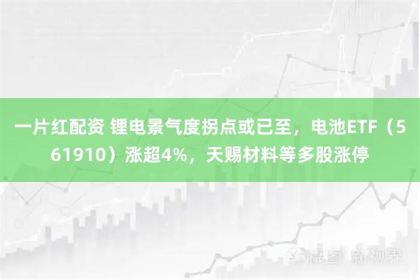 一片红配资 锂电景气度拐点或已至，电池ETF（561910）涨超4%，天赐材料等多股涨停