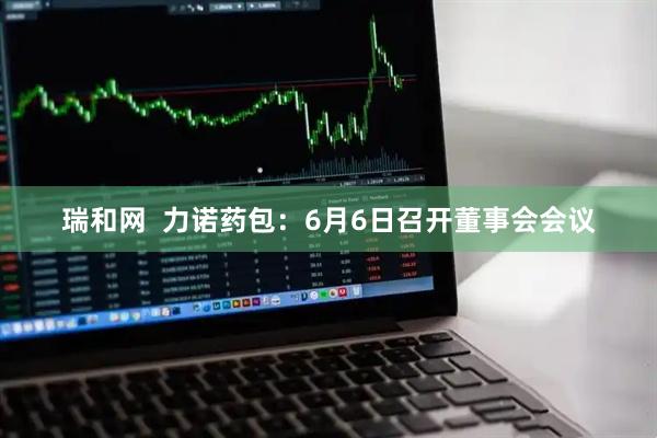 瑞和网  力诺药包：6月6日召开董事会会议