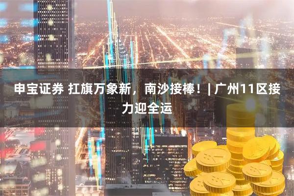 申宝证券 扛旗万象新，南沙接棒！| 广州11区接力迎全运