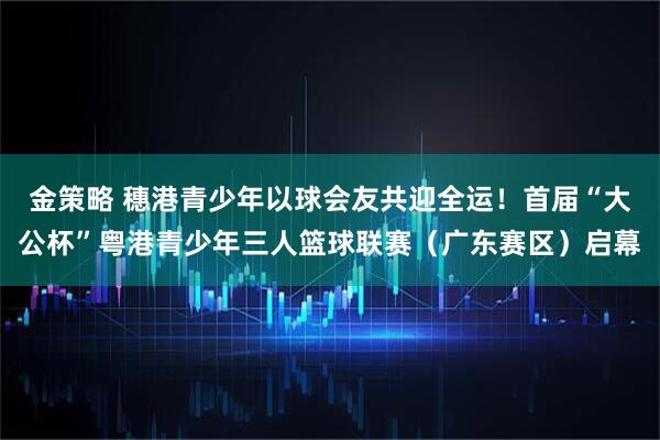 金策略 穗港青少年以球会友共迎全运！首届“大公杯”粤港青少年三人篮球联赛（广东赛区）启幕