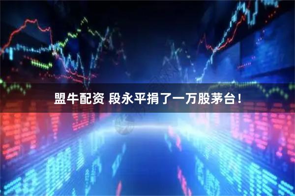盟牛配资 段永平捐了一万股茅台！