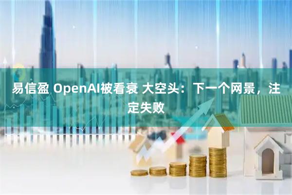 易信盈 OpenAI被看衰 大空头：下一个网景，注定失败