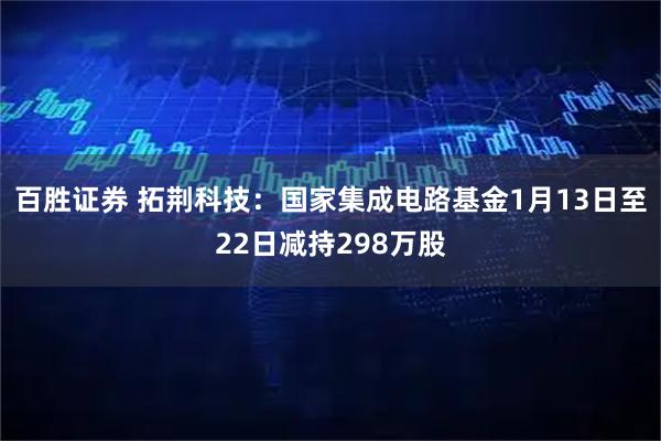 百胜证券 拓荆科技：国家集成电路基金1月13日至22日减持298万股