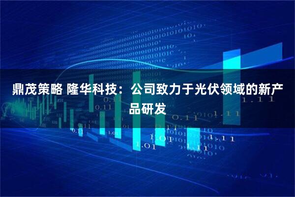 鼎茂策略 隆华科技：公司致力于光伏领域的新产品研发