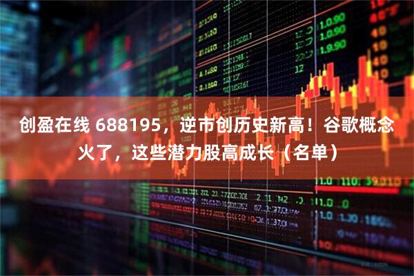 创盈在线 688195，逆市创历史新高！谷歌概念火了，这些潜力股高成长（名单）