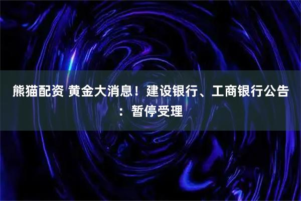 熊猫配资 黄金大消息！建设银行、工商银行公告：暂停受理