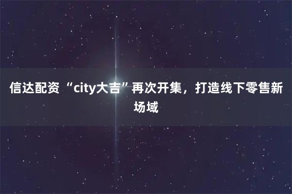 信达配资 “city大吉”再次开集，打造线下零售新场域
