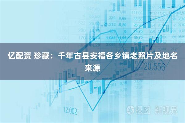 亿配资 珍藏：千年古县安福各乡镇老照片及地名来源