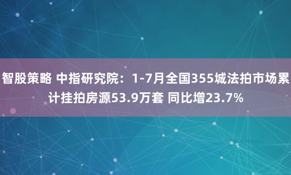 智股策略 中指研究院：1-7月全国355城法拍市场累计挂拍房源53.9万套 同比增23.7%