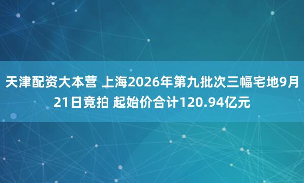 天津配资大本营 上海2026年第九批次三幅宅地9月21日竞拍 起始价合计120.94亿元