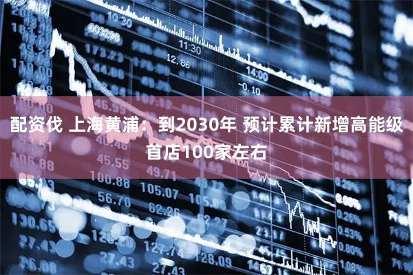 配资伐 上海黄浦：到2030年 预计累计新增高能级首店100家左右