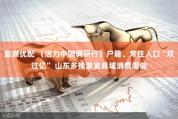 富源优配 （活力中国调研行）户籍、常住人口“双过亿” 山东多措激发县域消费潜能